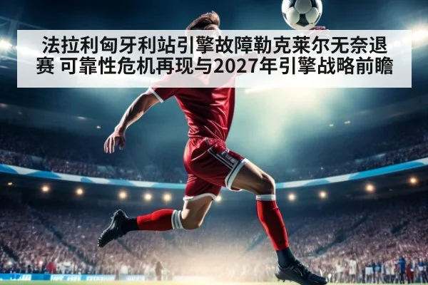 法拉利匈牙利站引擎故障勒克莱尔无奈退赛 可靠性危机再现与2027年引擎战略前瞻