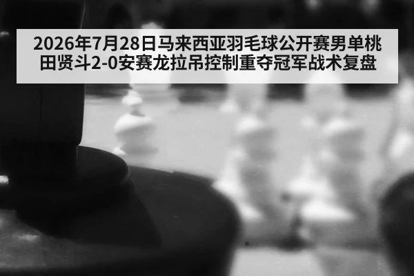 2026年7月28日马来西亚羽毛球公开赛男单桃田贤斗2-0安赛龙拉吊控制重夺冠军战术复盘